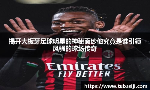 揭开大板牙足球明星的神秘面纱他究竟是谁引领风骚的球场传奇
